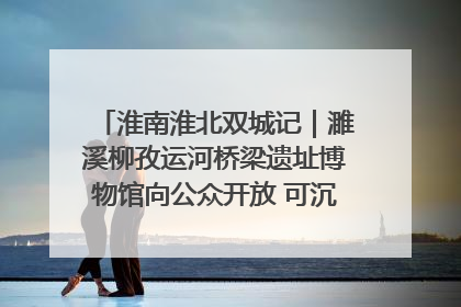 淮南淮北双城记｜濉溪柳孜运河桥梁遗址博物馆向公众开放 可沉浸式触摸历史