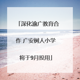 深化渝广教育合作 广安树人小学将于9月投用