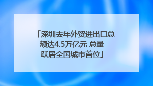 深圳去年外贸进出口总额达4.5万亿元 总量跃居全国城市首位