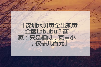 深圳水贝黄金出现黄金版Labubu？商家：只是相似，克重小，仅需几百元