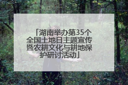 湖南举办第35个全国土地日主题宣传暨农耕文化与耕地保护研讨活动