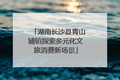湖南长沙县青山铺镇探索多元化文旅消费新场景