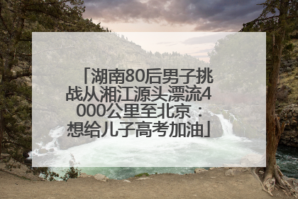 湖南80后男子挑战从湘江源头漂流4000公里至北京：想给儿子高考加油