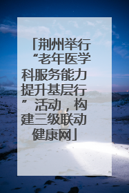 荆州举行“老年医学科服务能力提升基层行”活动，构建三级联动健康网