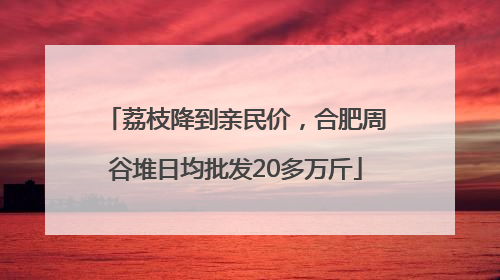 荔枝降到亲民价，合肥周谷堆日均批发20多万斤