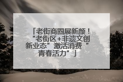 老街商圈展新颜！“老街区+非遗文创新业态”激活消费“青春活力”