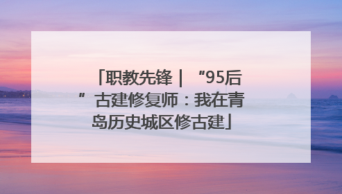 职教先锋｜“95后”古建修复师：我在青岛历史城区修古建