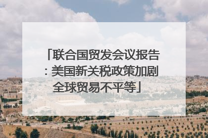 联合国贸发会议报告：美国新关税政策加剧全球贸易不平等