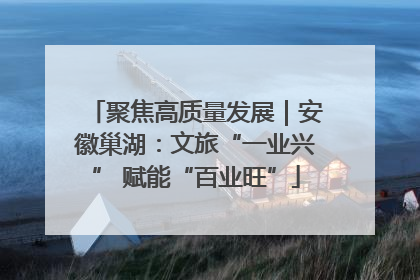 聚焦高质量发展｜安徽巢湖：文旅“一业兴” 赋能“百业旺”