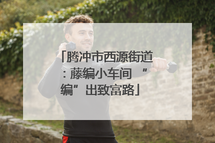 腾冲市西源街道：藤编小车间 “编”出致富路