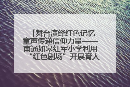 舞台演绎红色记忆 童声传递信仰力量——南通如皋红军小学利用“红色剧场”开展育人实践活动纪实