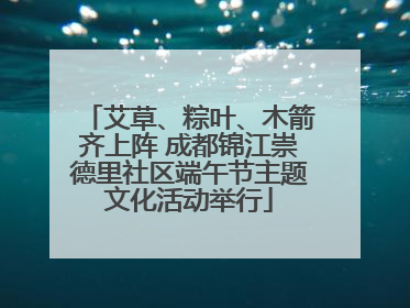 艾草、粽叶、木箭齐上阵 成都锦江崇德里社区端午节主题文化活动举行