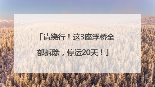 请绕行！这3座浮桥全部拆除，停运20天！