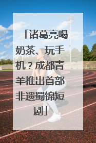 诸葛亮喝奶茶、玩手机？成都青羊推出首部非遗蜀锦短剧