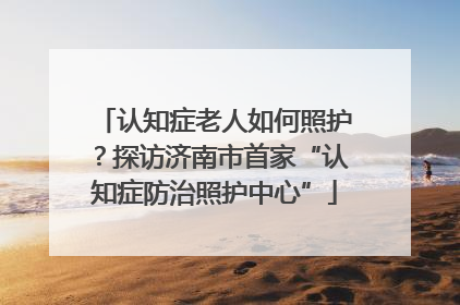 认知症老人如何照护？探访济南市首家“认知症防治照护中心”