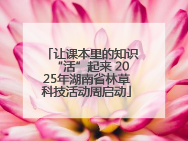 让课本里的知识“活”起来 2025年湖南省林草科技活动周启动