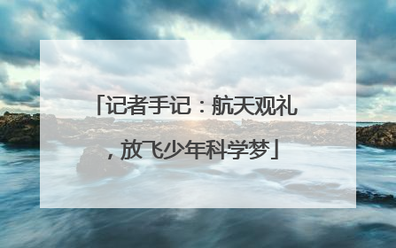 记者手记：航天观礼，放飞少年科学梦