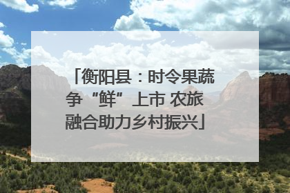 衡阳县：时令果蔬争“鲜”上市 农旅融合助力乡村振兴