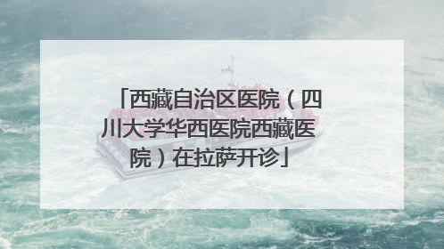 西藏自治区医院（四川大学华西医院西藏医院）在拉萨开诊