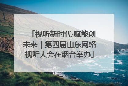 视听新时代·赋能创未来｜第四届山东网络视听大会在烟台举办
