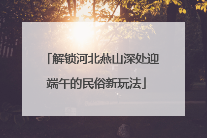 解锁河北燕山深处迎端午的民俗新玩法