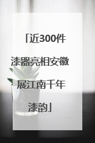 近300件漆器亮相安徽 展江南千年漆韵