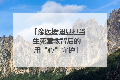豫医援疆显担当 生死营救背后的用“心”守护