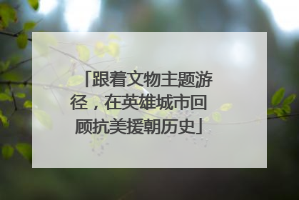 跟着文物主题游径，在英雄城市回顾抗美援朝历史