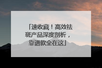 速收藏！高效祛斑产品深度剖析，靠谱款全在这
