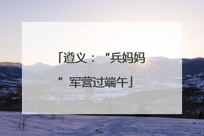 遵义：“兵妈妈”军营过端午