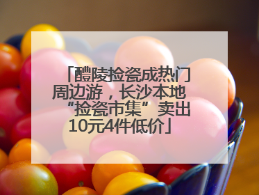 醴陵捡瓷成热门周边游，长沙本地“捡瓷市集”卖出10元4件低价