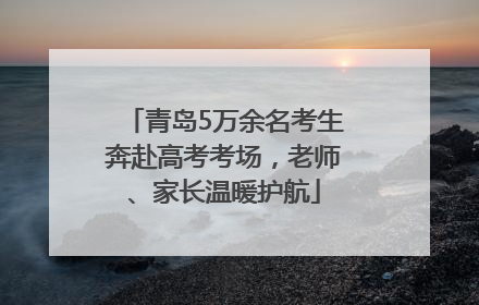 青岛5万余名考生奔赴高考考场，老师、家长温暖护航