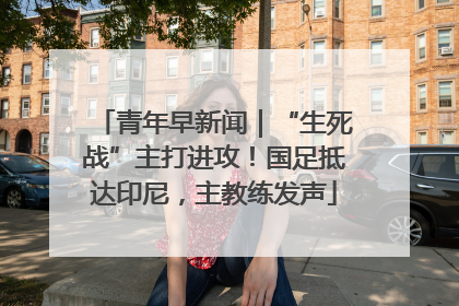 青年早新闻｜“生死战”主打进攻！国足抵达印尼，主教练发声