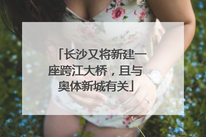 长沙又将新建一座跨江大桥，且与奥体新城有关
