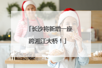 长沙将新增一座跨湘江大桥！