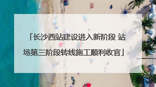 长沙西站建设进入新阶段 站场第三阶段转线施工顺利收官