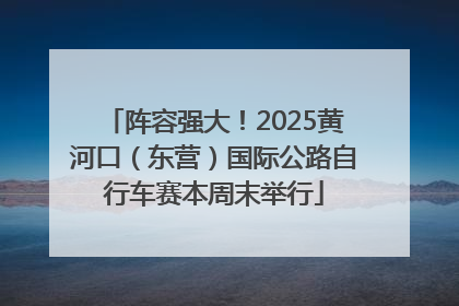阵容强大！2025黄河口（东营）国际公路自行车赛本周末举行