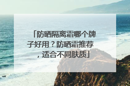 防晒隔离霜哪个牌子好用？防晒霜推荐，适合不同肤质