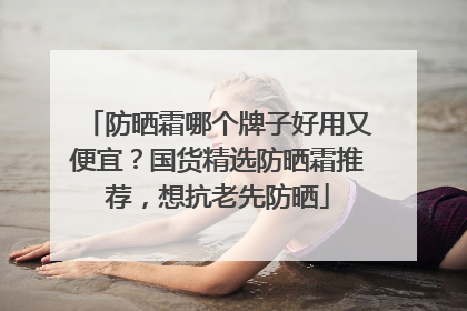 防晒霜哪个牌子好用又便宜？国货精选防晒霜推荐，想抗老先防晒