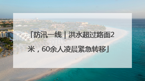 防汛一线｜洪水超过路面2米，60余人凌晨紧急转移