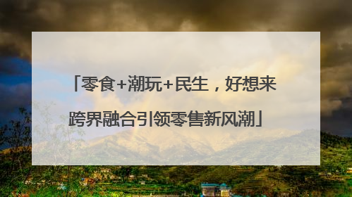 零食+潮玩+民生，好想来跨界融合引领零售新风潮