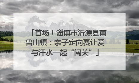 首场！淄博市沂源县南鲁山镇：亲子定向赛让爱与汗水一起“闯关”