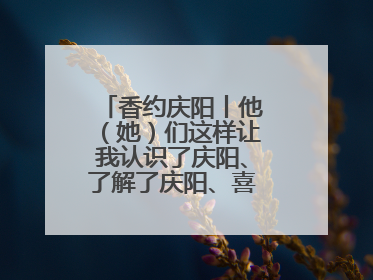 香约庆阳丨他（她）们这样让我认识了庆阳、了解了庆阳、喜欢上了庆阳