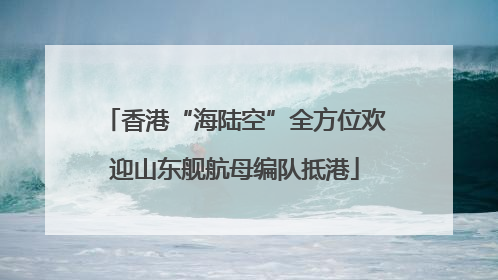 香港“海陆空”全方位欢迎山东舰航母编队抵港