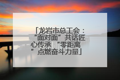 龙岩市总工会：“面对面”共话匠心传承 “零距离”点燃奋斗力量
