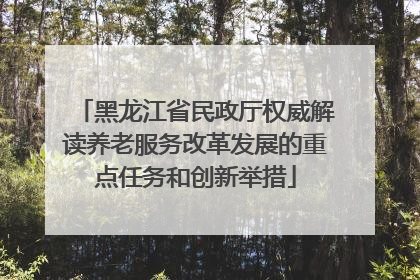 黑龙江省民政厅权威解读养老服务改革发展的重点任务和创新举措