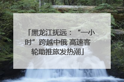 黑龙江抚远：“一小时”跨越中俄 高速客轮助推旅发热潮