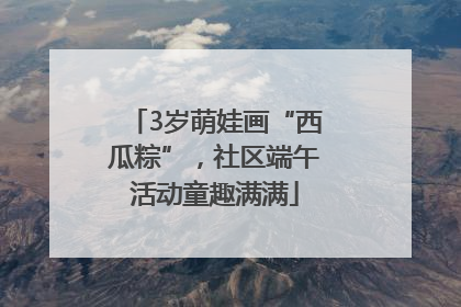 3岁萌娃画“西瓜粽”，社区端午活动童趣满满