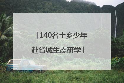 140名土乡少年赴省城生态研学