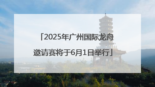 2025年广州国际龙舟邀请赛将于6月1日举行